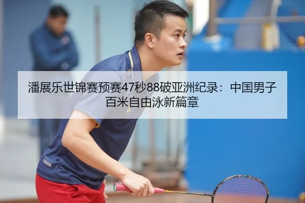 潘展乐世锦赛预赛47秒88破亚洲纪录：中国男子百米自由泳新篇章
